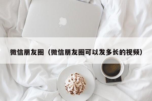 微信朋友圈（微信朋友圈可以发多长的视频）