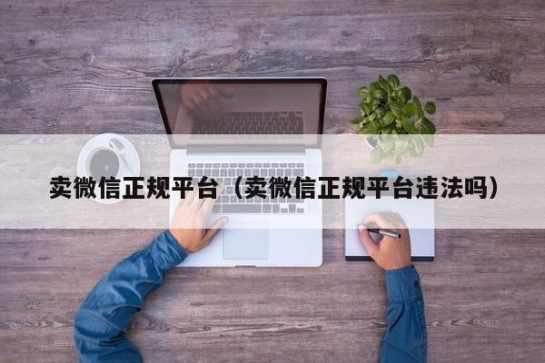 卖微信正规平台（卖微信正规平台违法吗）