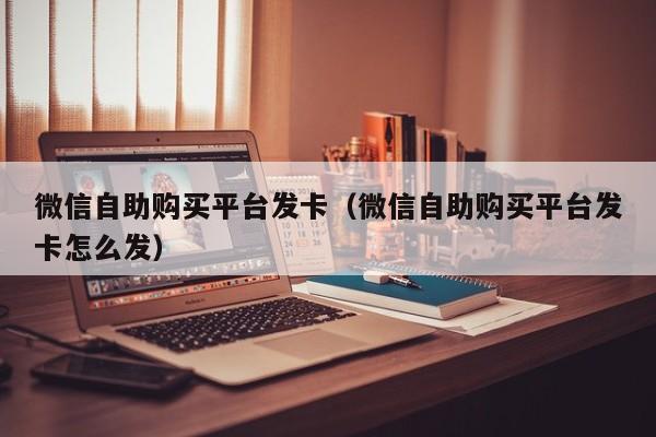 微信自助购买平台发卡（微信自助购买平台发卡怎么发）
